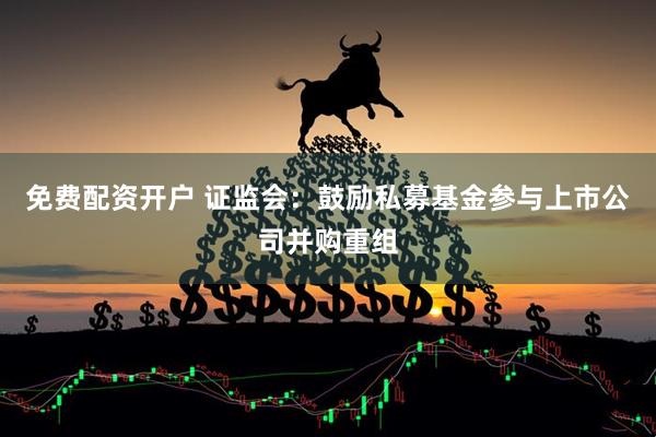 免费配资开户 证监会：鼓励私募基金参与上市公司并购重组
