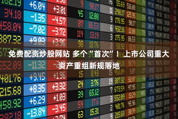 免费配资炒股网站 多个“首次”！上市公司重大资产重组新规落地
