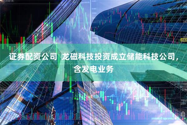 证券配资公司  龙磁科技投资成立储能科技公司，含发电业务
