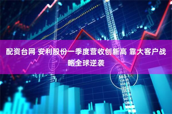 配资台网 安利股份一季度营收创新高 靠大客户战略全球逆袭