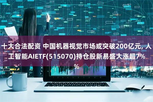 十大合法配资 中国机器视觉市场或突破200亿元, 人工智能AIETF(515070)持仓股新易盛大涨超7%