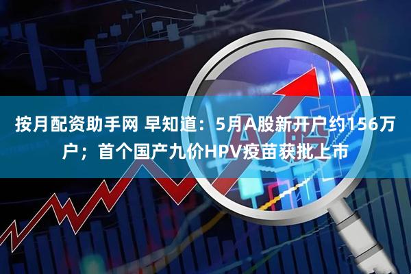 按月配资助手网 早知道：5月A股新开户约156万户；首个国产九价HPV疫苗获批上市