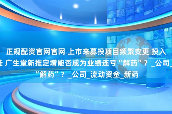 正规配资官网官网 上市来募投项目频繁变更 投入不足且成效不佳 广生堂新推定增能否成为业绩连亏“解药”？_公司_流动资金_新药