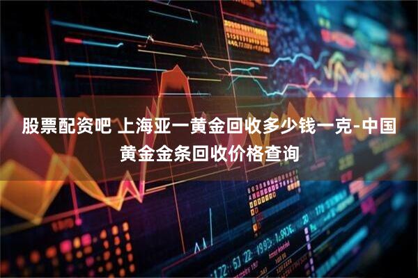 股票配资吧 上海亚一黄金回收多少钱一克-中国黄金金条回收价格查询