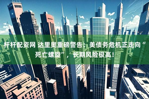 杆杆配资网 达里奥重磅警告：美债务危机正走向“死亡螺旋”，长期风险极高！