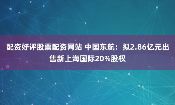 配资好评股票配资网站 中国东航：拟2.86亿元出售新上海国际20%股权