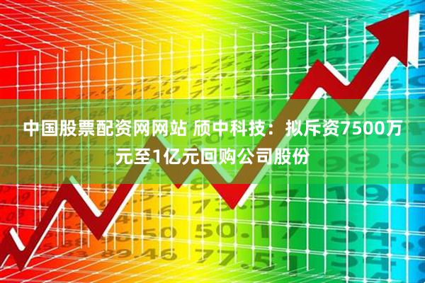 中国股票配资网网站 颀中科技：拟斥资7500万元至1亿元回购公司股份