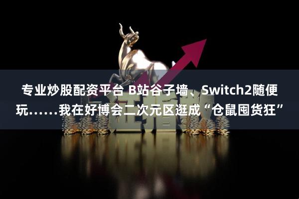 专业炒股配资平台 B站谷子墙、Switch2随便玩……我在好博会二次元区逛成“仓鼠囤货狂”