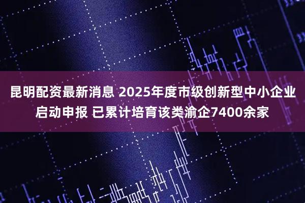 昆明配资最新消息 2025年度市级创新型中小企业启动申报 已累计培育该类渝企7400余家