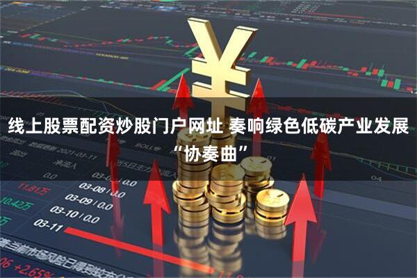 线上股票配资炒股门户网址 奏响绿色低碳产业发展“协奏曲”