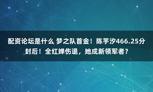 配资论坛是什么 梦之队首金!陈芋汐466.25分封后!全红婵伤退,她成新领军者?