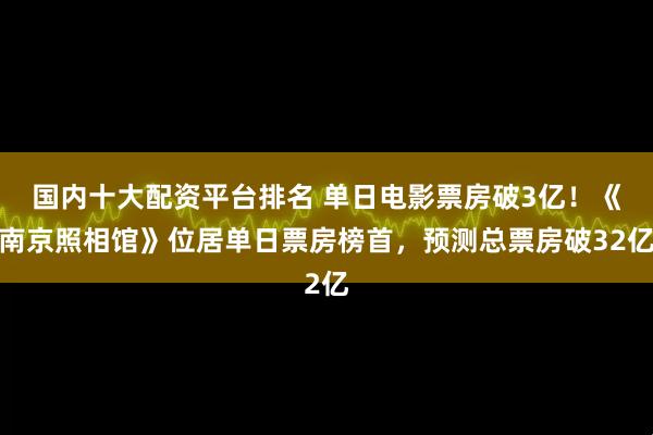 国内十大配资平台排名 单日电影票房破3亿！《南京照相馆》位居单日票房榜首，预测总票房破32亿